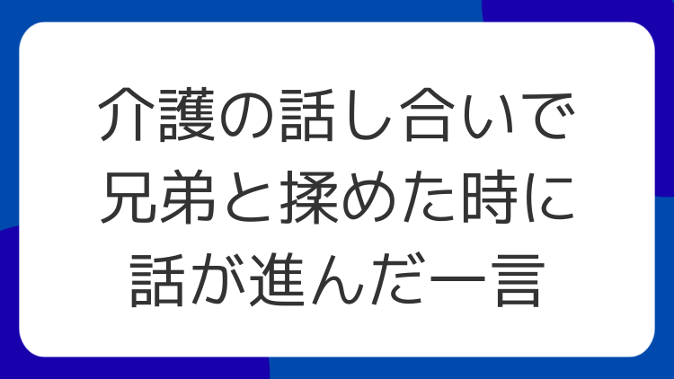 介護の話し合いで兄弟と揉めた時に話が進んだ一言
