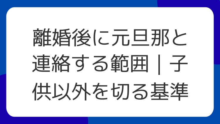 離婚後に元旦那と連絡する範囲｜子供以外を切る基準