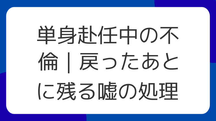 単身赴任中の不倫｜戻ったあとに残る嘘の処理