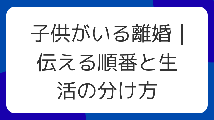 子供がいる離婚｜伝える順番と生活の分け方