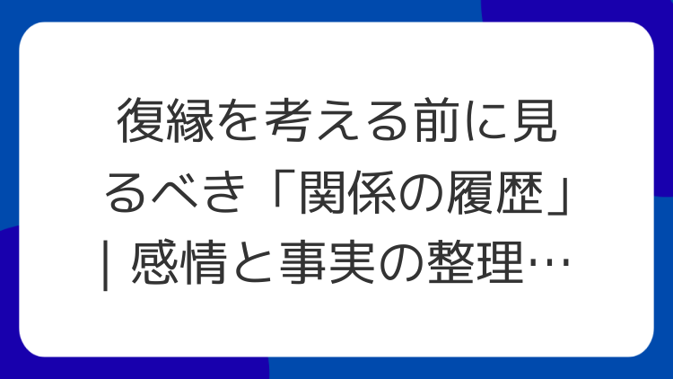 復縁を考える前に見るべき「関係の履歴」｜感情と事実の整理シート