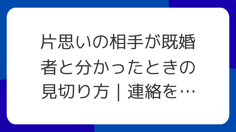 片思いの相手が既婚者と分かったときの見切り方｜連絡を残さない基準
