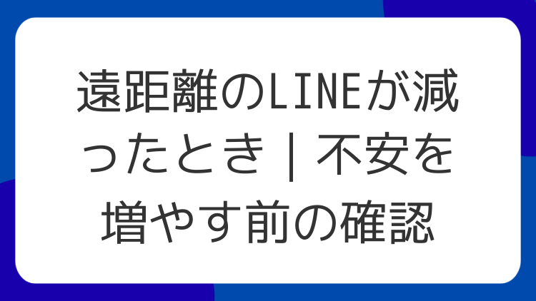 遠距離のLINEが減ったとき｜不安を増やす前の確認