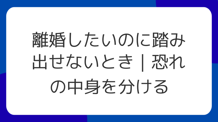 離婚したいのに踏み出せないとき｜恐れの中身を分ける