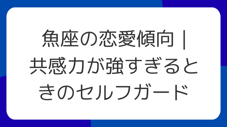 魚座の恋愛傾向｜共感力が強すぎるときのセルフガード