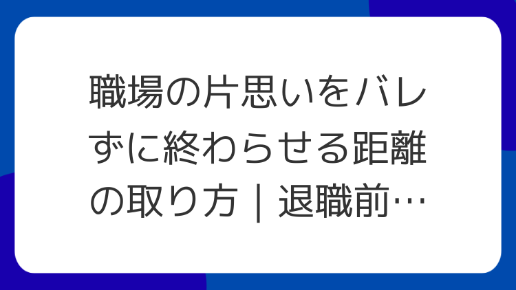 職場の片思いをバレずに終わらせる距離の取り方｜退職前にやる順番