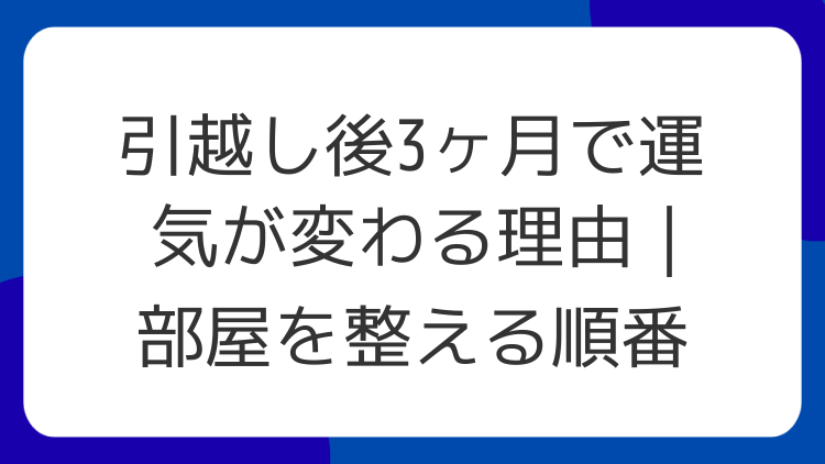 引越し後3ヶ月で運気が変わる理由｜部屋を整える順番