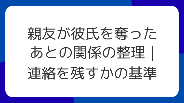 親友が彼氏を奪ったあとの関係の整理｜連絡を残すかの基準