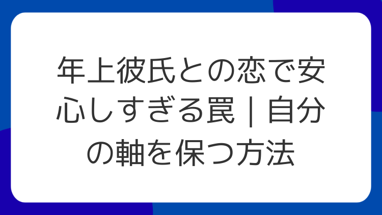 年上彼氏との恋で安心しすぎる罠｜自分の軸を保つ方法