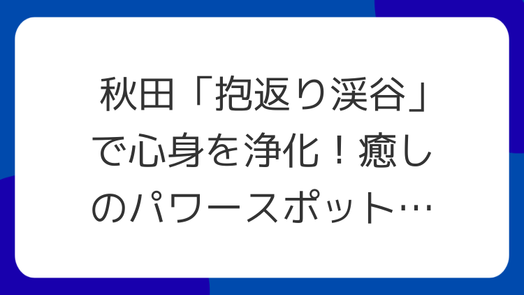 秋田「抱返り渓谷」で心身を浄化！癒しのパワースポット徹底解説
