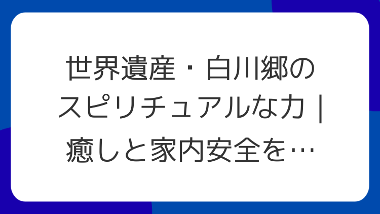 世界遺産・白川郷のスピリチュアルな力｜癒しと家内安全を願うパワースポット