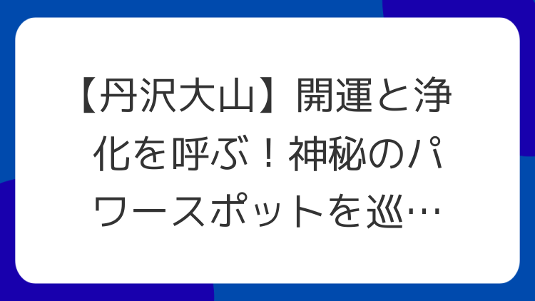 【丹沢大山】開運と浄化を呼ぶ！神秘のパワースポットを巡る旅