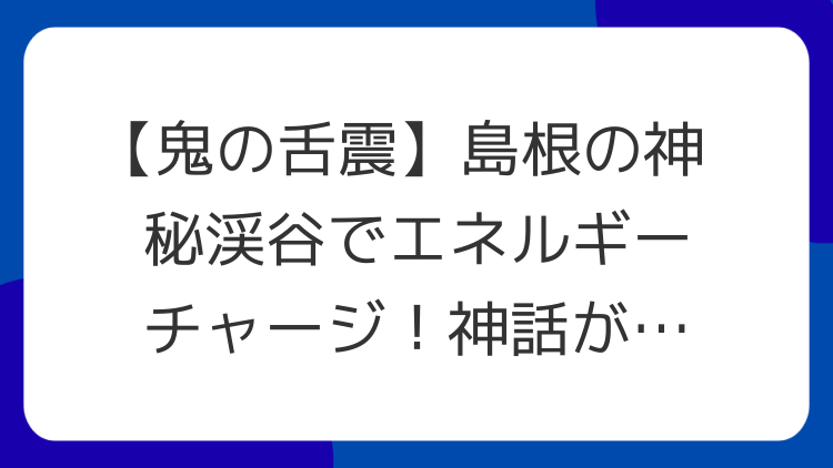 【鬼の舌震】島根の神秘渓谷でエネルギーチャージ！神話が息づく開運パワースポット