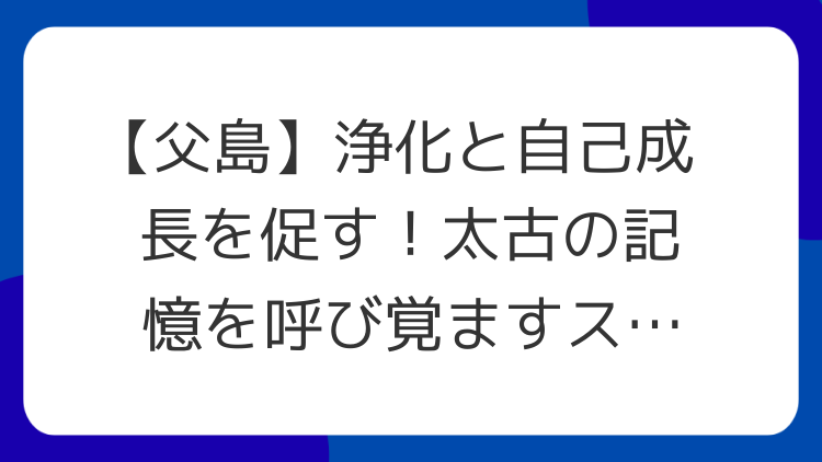 【父島】浄化と自己成長を促す！太古の記憶を呼び覚ますスピリチュアルパワースポット