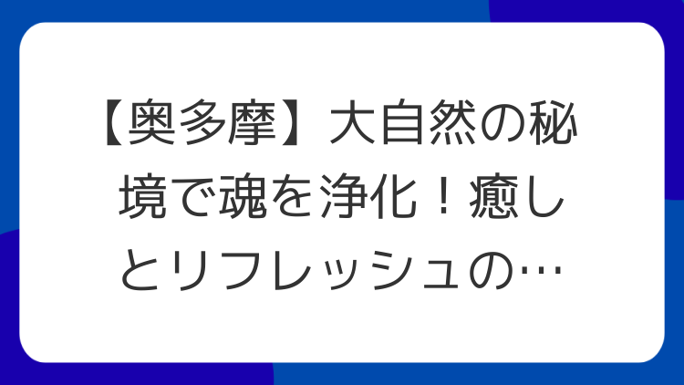 【奥多摩】大自然の秘境で魂を浄化！癒しとリフレッシュのパワースポット