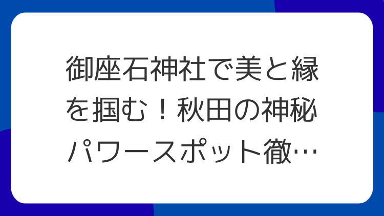 御座石神社で美と縁を掴む！秋田の神秘パワースポット徹底解説