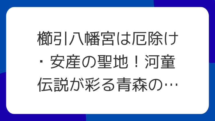 櫛引八幡宮は厄除け・安産の聖地！河童伝説が彩る青森のパワースポット