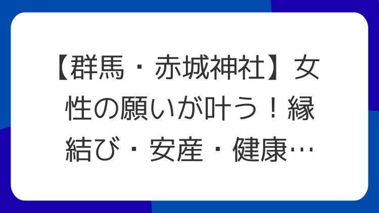 【群馬・赤城神社】女性の願いが叶う！縁結び・安産・健康のパワースポット