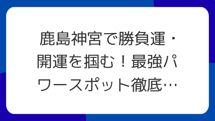 鹿島神宮で勝負運・開運を掴む！最強パワースポット徹底解説