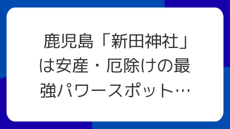 鹿児島「新田神社」は安産・厄除けの最強パワースポット！ゲッター飯田氏も絶賛のスピリチュアルな魅力