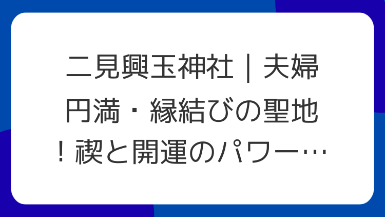 二見興玉神社｜夫婦円満・縁結びの聖地！禊と開運のパワースポット