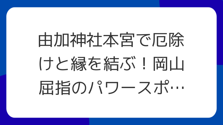 由加神社本宮で厄除けと縁を結ぶ！岡山屈指のパワースポットを徹底解説