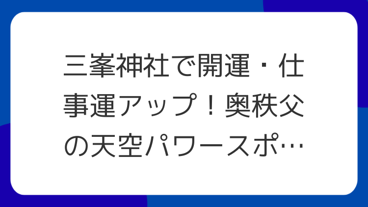 三峯神社で開運・仕事運アップ！奥秩父の天空パワースポット