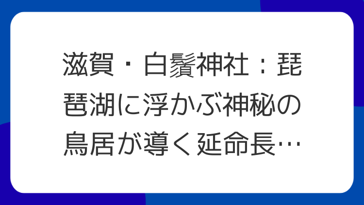 滋賀・白鬚神社：琵琶湖に浮かぶ神秘の鳥居が導く延命長寿と縁結び