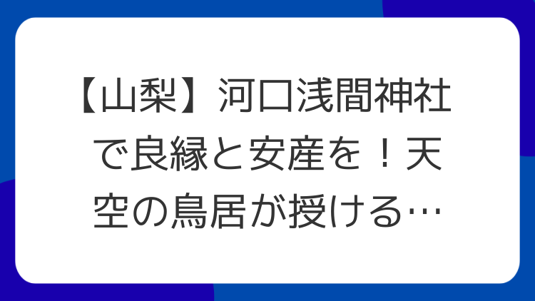 【山梨】河口浅間神社で良縁と安産を！天空の鳥居が授けるスピリチュアルな力